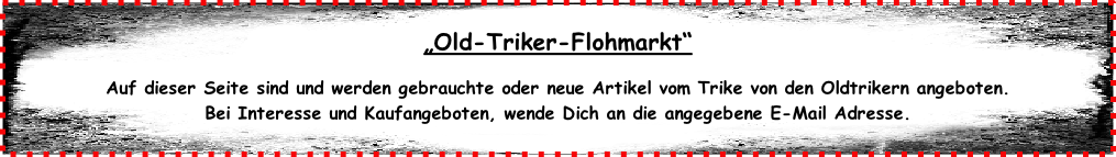 „Old-Triker-Flohmarkt“  Auf dieser Seite sind und werden gebrauchte oder neue Artikel vom Trike von den Oldtrikern angeboten. Bei Interesse und Kaufangeboten, wende Dich an die angegebene E-Mail Adresse.